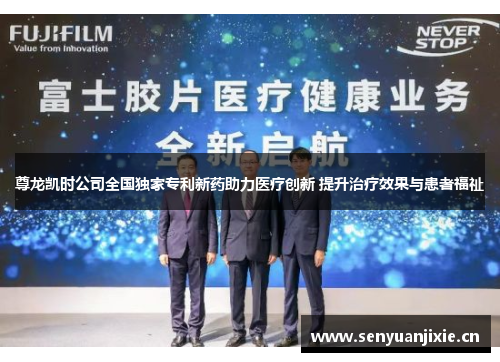 尊龙凯时公司全国独家专利新药助力医疗创新 提升治疗效果与患者福祉